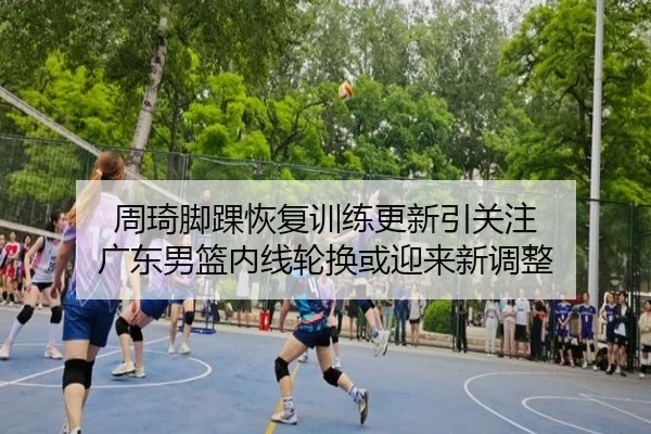 周琦脚踝恢复训练更新引关注 广东男篮内线轮换或迎来新调整